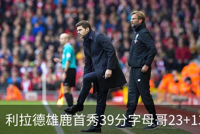 利拉德雄鹿首秀39分字母哥23+13 雄鹿险胜76人